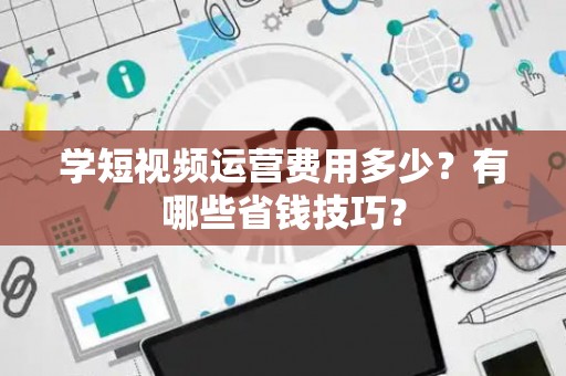 学短视频运营费用多少？有哪些省钱技巧？