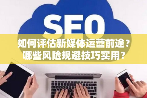 如何评估新媒体运营前途？哪些风险规避技巧实用？