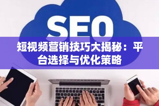 短视频营销技巧大揭秘：平台选择与优化策略